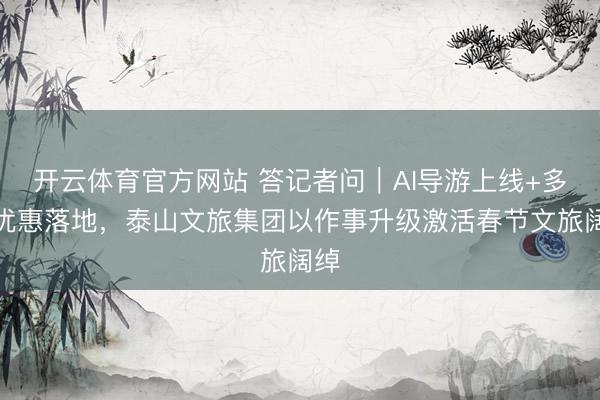 开云体育官方网站 答记者问｜AI导游上线+多重优惠落地，泰山文旅集团以作事升级激活春节文旅阔绰