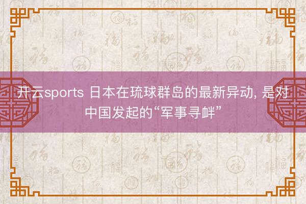开云sports 日本在琉球群岛的最新异动， 是对中国发起的“军事寻衅”